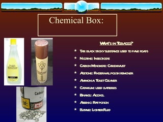 Chemical Box:  What’s in Tobacco? Tar: black sticky substance used to pave roads Nicotine: Insecticide Carbon Monoxide: Car exhaust Acetone: Finger nail polish remover Ammonia: Toilet Cleaner Cadmium: used batteries Ethanol: Alcohol Arsenic: Rat poison Butane: Lighter Fluid 