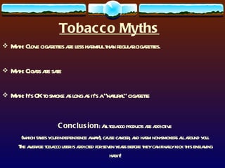 Tobacco Myths Myth: Clove cigarettes are less harmful than regular cigarettes.  Myth: Cigars are safe Myth: It’s OK to smoke as long as it’s a “natural” cigarette Conclusion : All tobacco products are addictive  (which takes your independence away), cause cancer, and harm non-smokers all around you. The average tobacco user is addicted for seven years before they can finally kick this enslaving habit! 