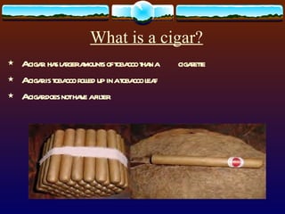 What is a cigar? A cigar  has larger amounts of tobacco than a  cigarette A cigar is tobacco rolled up in a tobacco leaf A cigar does not have a filter 
