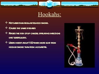 Hookahs: Not safer than regular tobacco smoke. Causes the same diseases Raises the risk of lip cancer, spreading infections like tuberculosis. Users ingest about 100 times more lead from hookah smoke than from a cigarette. 