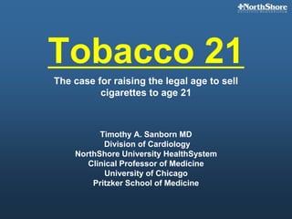Tobacco 21
The case for raising the legal age to sell
cigarettes to age 21
Timothy A. Sanborn MD
Division of Cardiology
NorthShore University HealthSystem
Clinical Professor of Medicine
University of Chicago
Pritzker School of Medicine
 