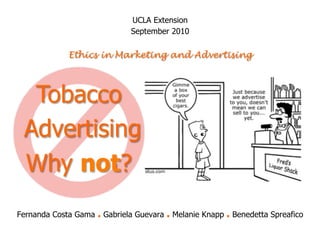 UCLA Extension
                               September 2010

            Ethics in Marketing and Advertising




  Tobacco
 Advertising
 Why not?
Fernanda Costa Gama   . Gabriela Guevara . Melanie Knapp . Benedetta Spreafico
 