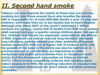 II. Second hand smoke
Tobacco not only imperils the health of those who are actively
smoking but also those around them who breathe the smoke.
SHS is responsible for at least 600,000 deaths a year among non-
smokers, with more than six in ten deaths due to heart disease.
Although only about 20% of the world’s estimated 1 billion
smokers are women, nearly half of deaths from SHS occur among
adult women and over a quarter among children under the age of
five. Children and infants are especially vulnerable to the effects
of SHS. Exposure can lead to reduced lung function, increased
lung infections, asthma attacks and other problems.ƒPregnant
women exposed to SHS are at higher risk of preterm birth, and
the growth of the baby in the womb can also be restricted. A
growing number of jurisdictions are legislating to make
workplaces and public places smoke-free, in compliance with
Article 8 of the Framework Convention on Tobacco Control
(FCTC). There is now compelling evidence that smoking bans
reduce exposure to SHS; the resulting reduction in exposure has
reduced hospital admissions for heart attack and other coronary
conditions.
 