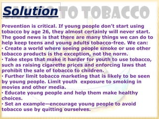 Solution
Prevention is critical. If young people don’t start using
tobacco by age 26, they almost certainly will never start.
The good news is that there are many things we can do to
help keep teens and young adults tobacco-free. We can:
• Create a world where seeing people smoke or use other
tobacco products is the exception, not the norm.
• Take steps that make it harder for youth to use tobacco,
such as raising cigarette prices and enforcing laws that
prohibit the sale of tobacco to children.
• Further limit tobacco marketing that is likely to be seen
by young people. Limit youth exposure to smoking in
movies and other media.
• Educate young people and help them make healthy
choices.
• Set an example—encourage young people to avoid
tobacco use by quitting ourselves.
 
