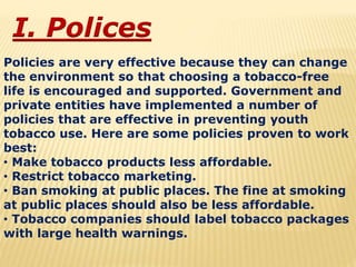 I. Polices
Policies are very effective because they can change
the environment so that choosing a tobacco-free
life is encouraged and supported. Government and
private entities have implemented a number of
policies that are effective in preventing youth
tobacco use. Here are some policies proven to work
best:
• Make tobacco products less affordable.
• Restrict tobacco marketing.
• Ban smoking at public places. The fine at smoking
at public places should also be less affordable.
• Tobacco companies should label tobacco packages
with large health warnings.
 
