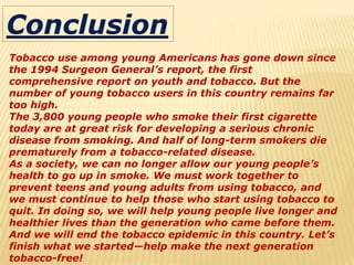 Conclusion
Tobacco use among young Americans has gone down since
the 1994 Surgeon General’s report, the first
comprehensive report on youth and tobacco. But the
number of young tobacco users in this country remains far
too high.
The 3,800 young people who smoke their first cigarette
today are at great risk for developing a serious chronic
disease from smoking. And half of long-term smokers die
prematurely from a tobacco-related disease.
As a society, we can no longer allow our young people’s
health to go up in smoke. We must work together to
prevent teens and young adults from using tobacco, and
we must continue to help those who start using tobacco to
quit. In doing so, we will help young people live longer and
healthier lives than the generation who came before them.
And we will end the tobacco epidemic in this country. Let’s
finish what we started—help make the next generation
tobacco-free!
 