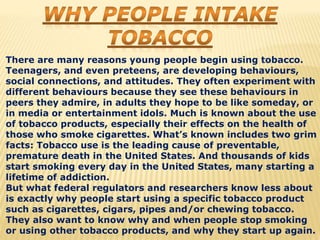 There are many reasons young people begin using tobacco.
Teenagers, and even preteens, are developing behaviours,
social connections, and attitudes. They often experiment with
different behaviours because they see these behaviours in
peers they admire, in adults they hope to be like someday, or
in media or entertainment idols. Much is known about the use
of tobacco products, especially their effects on the health of
those who smoke cigarettes. What’s known includes two grim
facts: Tobacco use is the leading cause of preventable,
premature death in the United States. And thousands of kids
start smoking every day in the United States, many starting a
lifetime of addiction.
But what federal regulators and researchers know less about
is exactly why people start using a specific tobacco product
such as cigarettes, cigars, pipes and/or chewing tobacco.
They also want to know why and when people stop smoking
or using other tobacco products, and why they start up again.
 
