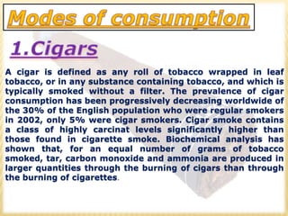 A cigar is defined as any roll of tobacco wrapped in leaf
tobacco, or in any substance containing tobacco, and which is
typically smoked without a filter. The prevalence of cigar
consumption has been progressively decreasing worldwide of
the 30% of the English population who were regular smokers
in 2002, only 5% were cigar smokers. Cigar smoke contains
a class of highly carcinat levels significantly higher than
those found in cigarette smoke. Biochemical analysis has
shown that, for an equal number of grams of tobacco
smoked, tar, carbon monoxide and ammonia are produced in
larger quantities through the burning of cigars than through
the burning of cigarettes.
 