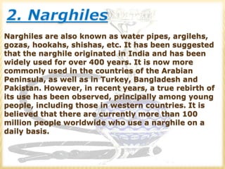 Narghiles are also known as water pipes, argilehs,
gozas, hookahs, shishas, etc. It has been suggested
that the narghile originated in India and has been
widely used for over 400 years. It is now more
commonly used in the countries of the Arabian
Peninsula, as well as in Turkey, Bangladesh and
Pakistan. However, in recent years, a true rebirth of
its use has been observed, principally among young
people, including those in western countries. It is
believed that there are currently more than 100
million people worldwide who use a narghile on a
daily basis.
 