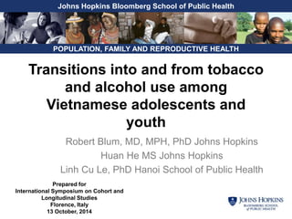 Johns Hopkins Bloomberg School of Public Health 
POPULATION, FAMILY AND REPRODUCTIVE HEALTH 
Transitions into and from tobacco 
and alcohol use among 
Vietnamese adolescents and 
youth 
Robert Blum, MD, MPH, PhD Johns Hopkins 
Huan He MS Johns Hopkins 
Linh Cu Le, PhD Hanoi School of Public Health 
Prepared for 
International Symposium on Cohort and 
Longitudinal Studies 
Florence, Italy 
13 October, 2014 
 