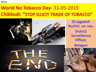 World No Tobacco Day- 31-05-2015
Chikkodi: “STOP ILLICIT TRADE OF TOBACCO”
Dr.Jagadish
Nuchin .MD, MBA.
District
Surveillance
Officer,
Belagavi
1
SHIVA
 