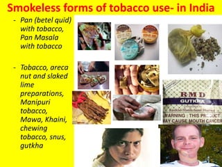 Smokeless forms of tobacco use- in India
- Pan (betel quid)
with tobacco,
Pan Masala
with tobacco
- Tobacco, areca
nut and slaked
lime
preparations,
Manipuri
tobacco,
Mawa, Khaini,
chewing
tobacco, snus,
gutkha
10
 