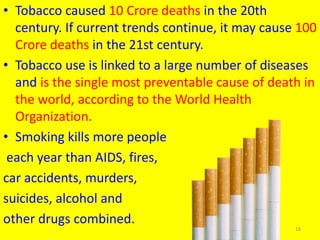 • Tobacco caused 10 Crore deaths in the 20th
century. If current trends continue, it may cause 100
Crore deaths in the 21st century.
• Tobacco use is linked to a large number of diseases
and is the single most preventable cause of death in
the world, according to the World Health
Organization.
• Smoking kills more people
each year than AIDS, fires,
car accidents, murders,
suicides, alcohol and
other drugs combined.
16
 