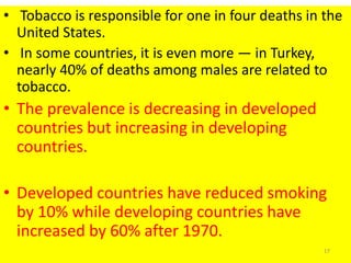 • Tobacco is responsible for one in four deaths in the
United States.
• In some countries, it is even more — in Turkey,
nearly 40% of deaths among males are related to
tobacco.
• The prevalence is decreasing in developed
countries but increasing in developing
countries.
• Developed countries have reduced smoking
by 10% while developing countries have
increased by 60% after 1970.
17
 