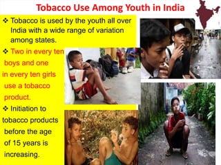  Tobacco is used by the youth all over
India with a wide range of variation
among states.
 Two in every ten
boys and one
in every ten girls
use a tobacco
product.
 Initiation to
tobacco products
before the age
of 15 years is
increasing.
Tobacco Use Among Youth in India
22
 