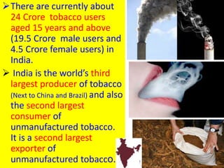 There are currently about
24 Crore tobacco users
aged 15 years and above
(19.5 Crore male users and
4.5 Crore female users) in
India.
 India is the world’s third
largest producer of tobacco
(Next to China and Brazil) and also
the second largest
consumer of
unmanufactured tobacco.
It is a second largest
exporter of
unmanufactured tobacco. 23
 