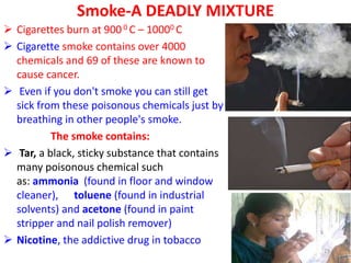 Smoke-A DEADLY MIXTURE
 Cigarettes burn at 900 0 C – 10000 C
 Cigarette smoke contains over 4000
chemicals and 69 of these are known to
cause cancer.
 Even if you don't smoke you can still get
sick from these poisonous chemicals just by
breathing in other people's smoke.
The smoke contains:
 Tar, a black, sticky substance that contains
many poisonous chemical such
as: ammonia (found in floor and window
cleaner), toluene (found in industrial
solvents) and acetone (found in paint
stripper and nail polish remover)
 Nicotine, the addictive drug in tobacco
29
 