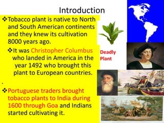 Introduction
Tobacco plant is native to North
and South American continents
and they knew its cultivation
8000 years ago.
It was Christopher Columbus
who landed in America in the
year 1492 who brought this
plant to European countries.
.
Portuguese traders brought
tobacco plants to India during
1600 through Goa and Indians
started cultivating it. 3
Deadly
Plant
 