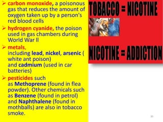  carbon monoxide, a poisonous
gas that reduces the amount of
oxygen taken up by a person's
red blood cells
 hydrogen cyanide, the poison
used in gas chambers during
World War ll
 metals,
including lead, nickel, arsenic (
white ant poison)
and cadmium (used in car
batteries)
 pesticides such
as Methoprene (found in flea
powder). Other chemicals such
as Benzene (found in petrol)
and Naphthalene (found in
mothballs) are also in tobacco
smoke. 30
 