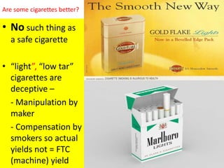 Are some cigarettes better?
• No such thing as
a safe cigarette
• “light”, “low tar”
cigarettes are
deceptive –
- Manipulation by
maker
- Compensation by
smokers so actual
yields not = FTC
(machine) yield
 