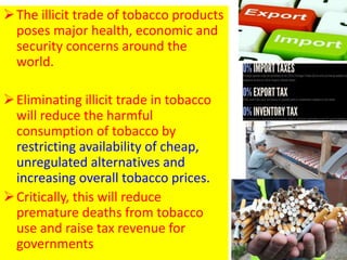 The illicit trade of tobacco products
poses major health, economic and
security concerns around the
world.
Eliminating illicit trade in tobacco
will reduce the harmful
consumption of tobacco by
restricting availability of cheap,
unregulated alternatives and
increasing overall tobacco prices.
Critically, this will reduce
premature deaths from tobacco
use and raise tax revenue for
governments 37
 