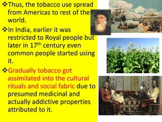 Thus, the tobacco use spread
from Americas to rest of the
world.
In India, earlier it was
restricted to Royal people but
later in 17th century even
common people started using
it.
Gradually tobacco got
assimilated into the cultural
rituals and social fabric due to
presumed medicinal and
actually addictive properties
attributed to it.
4
 