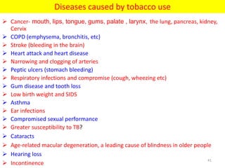 Diseases caused by tobacco use
 Cancer- mouth, lips, tongue, gums, palate , larynx, the lung, pancreas, kidney,
Cervix
 COPD (emphysema, bronchitis, etc)
 Stroke (bleeding in the brain)
 Heart attack and heart disease
 Narrowing and clogging of arteries
 Peptic ulcers (stomach bleeding)
 Respiratory infections and compromise (cough, wheezing etc)
 Gum disease and tooth loss
 Low birth weight and SIDS
 Asthma
 Ear infections
 Compromised sexual performance
 Greater susceptibility to TB?
 Cataracts
 Age-related macular degeneration, a leading cause of blindness in older people
 Hearing loss
 Incontinence
41
 