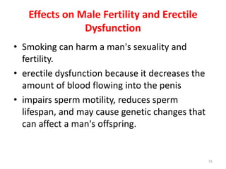 Effects on Male Fertility and Erectile
Dysfunction
• Smoking can harm a man's sexuality and
fertility.
• erectile dysfunction because it decreases the
amount of blood flowing into the penis
• impairs sperm motility, reduces sperm
lifespan, and may cause genetic changes that
can affect a man's offspring.
55
 