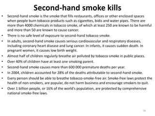 Second-hand smoke kills
• Second-hand smoke is the smoke that fills restaurants, offices or other enclosed spaces
when people burn tobacco products such as cigarettes, bidis and water pipes. There are
more than 4000 chemicals in tobacco smoke, of which at least 250 are known to be harmful
and more than 50 are known to cause cancer.
• There is no safe level of exposure to second-hand tobacco smoke.
• In adults, second-hand smoke causes serious cardiovascular and respiratory diseases,
including coronary heart disease and lung cancer. In infants, it causes sudden death. In
pregnant women, it causes low birth weight.
• Almost half of children regularly breathe air polluted by tobacco smoke in public places.
• Over 40% of children have at least one smoking parent.
• Second-hand smoke causes more than 600 000 premature deaths per year.
• In 2004, children accounted for 28% of the deaths attributable to second-hand smoke.
• Every person should be able to breathe tobacco-smoke-free air. Smoke-free laws protect the
health of non-smokers, are popular, do not harm business and encourage smokers to quit.
• Over 1 billion people, or 16% of the world's population, are protected by comprehensive
national smoke-free laws.
58
 