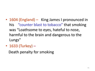 • 1604 (England) – King James I pronounced in
his “counter blast to tobacco” that smoking
was “Loathsome to eyes, hateful to nose,
harmful to the brain and dangerous to the
Lungs”
• 1633 (Turkey) –
Death penalty for smoking
61
 
