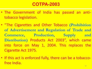 COTPA-2003
• The Government of India has passed an anti-
tobacco legislation.
• “The Cigarettes and Other Tobacco (Prohibition
of Advertisement and Regulation of Trade and
Commerce, Production, Supply and
Distribution) Products Act 2003”, which came
into force on May 1, 2004. This replaces the
Cigarette Act 1975.
• If this act is enforced fully, there can be a tobacco-
free India.
62
 