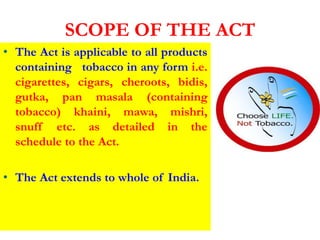SCOPE OF THE ACT
• The Act is applicable to all products
containing tobacco in any form i.e.
cigarettes, cigars, cheroots, bidis,
gutka, pan masala (containing
tobacco) khaini, mawa, mishri,
snuff etc. as detailed in the
schedule to the Act.
• The Act extends to whole of India.
 