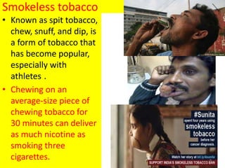 Smokeless tobacco
• Known as spit tobacco,
chew, snuff, and dip, is
a form of tobacco that
has become popular,
especially with
athletes .
• Chewing on an
average-size piece of
chewing tobacco for
30 minutes can deliver
as much nicotine as
smoking three
cigarettes. 9
 