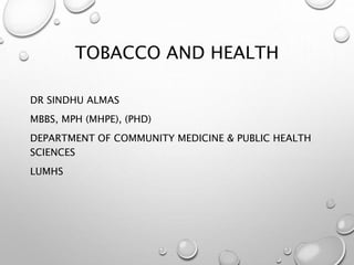 TOBACCO AND HEALTH
DR SINDHU ALMAS
MBBS, MPH (MHPE), (PHD)
DEPARTMENT OF COMMUNITY MEDICINE & PUBLIC HEALTH
SCIENCES
LUMHS
 