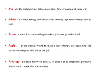 • Ask - Identify and document tobacco use status for every patient at every visit.
• Advise - In a clear, strong, and personalized manner, urge every tobacco user to
quit.
• Assess - Is the tobacco user willing to make a quit attempt at this time?
• Assist - For the patient willing to make a quit attempt, use counseling and
pharmacotherapy to help him or her quit
• Arrange - Schedule follow up contact, in person or by telephone, preferably
within the first week after the quit date.
 
