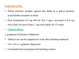 VARENICLINE:
• Partial nicotinic receptor agonist that binds to α and β nicotinic
acetylcholine receptors in brain
• Oral formulation 0.5 mg OD for first 3 days, increased to 0.5 mg
twice daily for next 4 days, 1 mg twice daily for 12 weeks.
• Clinical effects:
↓ symptoms of nicotine withdrawal
• Tobacco use can be stopped one week after initiating treatment.
• Side effects: agitation, depression
• Contraindicated in pregnant and lactating women.
 