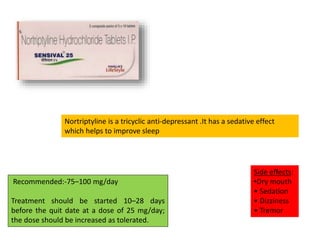 Recommended:-75–100 mg/day
Treatment should be started 10–28 days
before the quit date at a dose of 25 mg/day;
the dose should be increased as tolerated.
Side effects:
•Dry mouth
• Sedation
• Dizziness
• Tremor
Nortriptyline is a tricyclic anti‐depressant .It has a sedative effect
which helps to improve sleep
 