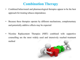 Combination Therapy
• Combined behavioural and pharmacological therapies appear to be the best
approach for treating tobacco dependence.
• Because these therapies operate by different mechanisms, complementary
and potentially additive effects may be expected
• Nicotine Replacement Therapies (NRT) combined with supportive
counselling are the most widely used and intensively reached treatment
method
 