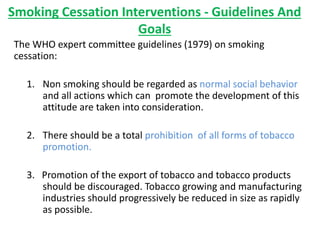 Smoking Cessation Interventions - Guidelines And
Goals
The WHO expert committee guidelines (1979) on smoking
cessation:
1. Non smoking should be regarded as normal social behavior
and all actions which can promote the development of this
attitude are taken into consideration.
2. There should be a total prohibition of all forms of tobacco
promotion.
3. Promotion of the export of tobacco and tobacco products
should be discouraged. Tobacco growing and manufacturing
industries should progressively be reduced in size as rapidly
as possible.
 