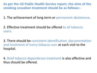 As per the US Public Health Service report, the aims of the
smoking cessation treatment should be as follows:-
1. The achievement of long term or permanent abstinence.
2. Effective treatment should be offered to all tobacco
users.
3. There should be consistent identification ,documentation
and treatment of every tobacco user at each visit to the
hospital.
4. Brief tobacco dependence treatment is also effective and
thus should be offered.
 