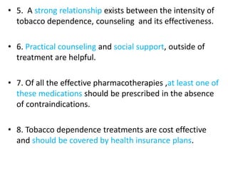 • 5. A strong relationship exists between the intensity of
tobacco dependence, counseling and its effectiveness.
• 6. Practical counseling and social support, outside of
treatment are helpful.
• 7. Of all the effective pharmacotherapies ,at least one of
these medications should be prescribed in the absence
of contraindications.
• 8. Tobacco dependence treatments are cost effective
and should be covered by health insurance plans.
 