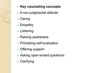 

Key counseling concepts



A non judgmental attitude



Caring



Empathy



Listening



Raising awareness



Prompting self-evaluation



Offering support



Asking open-ended questions



Clarifying

 