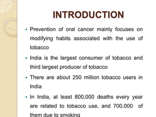 INTRODUCTION


Prevention of oral cancer mainly focuses on
modifying habits associated with the use of
tobacco



India is the largest consumer of tobacco and

third largest producer of tobacco


There are about 250 million tobacco users in
India



In India, at least 800,000 deaths every year
are related to tobacco use, and 700,000
them due to smoking

of

 