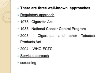 

There are three well-known approaches

 Regulatory

approach

 1975

: Cigarette Act

 1985

: National Cancer Control Program

 2003

:

Cigarettes

Products Act
 2004

: WHO-FCTC

 Service

approach

 screening

and

other

Tobacco

 