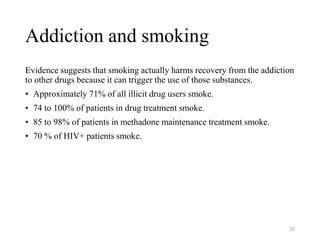 Addiction and smoking
Evidence suggests that smoking actually harms recovery from the addiction
to other drugs because it can trigger the use of those substances.
• Approximately 71% of all illicit drug users smoke.
• 74 to 100% of patients in drug treatment smoke.
• 85 to 98% of patients in methadone maintenance treatment smoke.
• 70 % of HIV+ patients smoke.
10
 