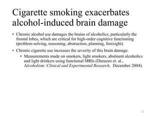 Cigarette smoking exacerbates
alcohol-induced brain damage
• Chronic alcohol use damages the brains of alcoholics, particularly the
frontal lobes, which are critical for high-order cognitive functioning
(problem-solving, reasoning, abstraction, planning, foresight).
• Chronic cigarette use increases the severity of this brain damage.
• Measurements made on smokers, light smokers, abstinent alcoholics
and light drinkers using functional MRIs (Durazzo et. al.,
Alcoholism: Clinical and Experimental Research, December 2004).
12
 