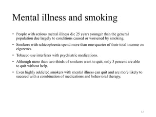 Mental illness and smoking
• People with serious mental illness die 25 years younger than the general
population due largely to conditions caused or worsened by smoking.
• Smokers with schizophrenia spend more than one-quarter of their total income on
cigarettes.
• Tobacco use interferes with psychiatric medications.
• Although more than two-thirds of smokers want to quit, only 3 percent are able
to quit without help.
• Even highly addicted smokers with mental illness can quit and are more likely to
succeed with a combination of medications and behavioral therapy.
13
 