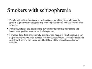 Smokers with schizophrenia
• People with schizophrenia are up to four times more likely to smoke than the
general population and are generally more highly addicted to nicotine than other
smokers.
• For some, tobacco use and nicotine may improve cognitive functioning and
lessen some positive symptoms of schizophrenia.
• However, the effects are generally not major and people with schizophrenia can
stop smoking without significant psychiatric consequences. Overall quit rates for
people with schizophrenia are about half those of the general population of
smokers.
15
 