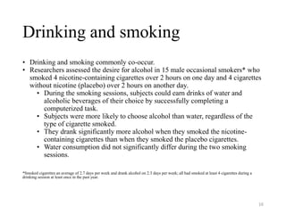 Drinking and smoking
• Drinking and smoking commonly co-occur.
• Researchers assessed the desire for alcohol in 15 male occasional smokers* who
smoked 4 nicotine-containing cigarettes over 2 hours on one day and 4 cigarettes
without nicotine (placebo) over 2 hours on another day.
• During the smoking sessions, subjects could earn drinks of water and
alcoholic beverages of their choice by successfully completing a
computerized task.
• Subjects were more likely to choose alcohol than water, regardless of the
type of cigarette smoked.
• They drank significantly more alcohol when they smoked the nicotine-
containing cigarettes than when they smoked the placebo cigarettes.
• Water consumption did not significantly differ during the two smoking
sessions.
*Smoked cigarettes an average of 2.7 days per week and drank alcohol on 2.3 days per week; all had smoked at least 4 cigarettes during a
drinking session at least once in the past year.
16
 