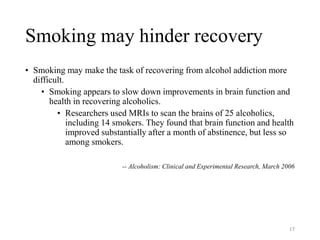 Smoking may hinder recovery
• Smoking may make the task of recovering from alcohol addiction more
difficult.
• Smoking appears to slow down improvements in brain function and
health in recovering alcoholics.
• Researchers used MRIs to scan the brains of 25 alcoholics,
including 14 smokers. They found that brain function and health
improved substantially after a month of abstinence, but less so
among smokers.
-- Alcoholism: Clinical and Experimental Research, March 2006
17
 